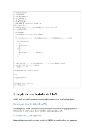 $a[]="Violet";
$a[]="Liza";
$a[]="Elizabeth";
$a[]="Ellen";
$a[]="Wenche";
$a[]="Vicky";
//get the q parameter from URL
$q=$_GET["q"];
//lookup all hints from array if length of q>0
if (strlen($q) > 0)
{
  $hint="";
  for($i=0; $i<count($a); $i++)
  {
  if (strtolower($q)==strtolower(substr($a[$i],0,strlen($q))))
    {
    if ($hint=="")
      {
      $hint=$a[$i];
      }
    else
      {
      $hint=$hint." , ".$a[$i];
      }
    }
  }
}

// Set output to "no suggestion" if no hint were found
// or to the correct values
if ($hint == "")
{
$response="no suggestion";
}
else
{
$response=$hint;
}

//output the response
echo $response;
?>




Exemplo da base de dados de AJAX
AJAX pode ser usado para uma comunicação interativa com uma base de dados.

Exemplo da base de dados de AJAX

No exemplo de AJAX abaixo nós demonstraremos como um Web page pode buscar a
informação de uma base de dados usando a tecnologia de AJAX.

O exemplo de AJAX explicou

O exemplo contém um formulário simples do HTML e uma ligação a um Javascript:
 