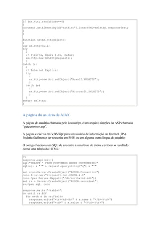 if (xmlHttp.readyState==4)
{
document.getElementById("txtHint").innerHTML=xmlHttp.responseText;
}
}

function GetXmlHttpObject()
{
var xmlHttp=null;
try
  {
  // Firefox, Opera 8.0+, Safari
  xmlHttp=new XMLHttpRequest();
  }
catch (e)
  {
  // Internet Explorer
  try
    {
    xmlHttp=new ActiveXObject("Msxml2.XMLHTTP");
    }
  catch (e)
    {
    xmlHttp=new ActiveXObject("Microsoft.XMLHTTP");
    }
  }
return xmlHttp;
}



A página do usuário de AJAX

A página do usuário chamada pelo Javascript, é um arquivo simples do ASP chamada
“getcustomer.asp”.

A página é escrita em VBScript para um usuário de informação do Internet (IIS).
Poderia fàcilmente ser reescrita em PHP, ou em alguma outra língua do usuário.

O código funciona um SQL de encontro a uma base de dados e retorna o resultado
como uma tabela do HTML:

<%
response.expires=-1
sql="SELECT * FROM CUSTOMERS WHERE CUSTOMERID="
sql=sql & "'" & request.querystring("q") & "'"

set conn=Server.CreateObject("ADODB.Connection")
conn.Provider="Microsoft.Jet.OLEDB.4.0"
conn.Open(Server.Mappath("/db/northwind.mdb"))
set rs = Server.CreateObject("ADODB.recordset")
rs.Open sql, conn

response.write("<table>")
do until rs.EOF
  for each x in rs.Fields
    response.write("<tr><td><b>" & x.name & "</b></td>")
    response.write("<td>" & x.value & "</td></tr>")
 