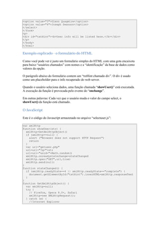<option value="3">Glenn Quagmire</option>
<option value="4">Joseph Swanson</option>
</select>
</form>
<p>
<div id="txtHint"><b>User info will be listed here.</b></div>
</p>
</body>
</html>

Exemplo explicado - o formulário do HTML

Como você pode ver é justo um formulário simples do HTML com uma gota encaixota
para baixo “usuários chamados” com nomes e a “identificação” da base de dados como
valores da opção.

O parágrafo abaixo do formulário contem um “txtHint chamado div”. O div é usado
como um placeholder para o info recuperado do web server.

Quando o usuário seleciona dados, uma função chamada “showUser()” está executada.
A execução da função é provocada pelo evento do “onchange”.

Em outras palavras: Cada vez que o usuário muda o valor do campo select, o
showUser() da função está chamado.

O JavaScript

Este é o código do Javascript armazenado no arquivo “selectuser.js”:

var xmlHttp
function showUser(str) {
  xmlHttp=GetXmlHttpObject()
  if (xmlHttp==null) {
    alert ("Browser does not support HTTP Request")
    return
  }
  var url="getuser.php"
  url=url+"?q="+str
  url=url+"&sid="+Math.random()
  xmlHttp.onreadystatechange=stateChanged
  xmlHttp.open("GET",url,true)
  xmlHttp.send(null)
}
function stateChanged() {
  if (xmlHttp.readyState==4 || xmlHttp.readyState=="complete") {
    document.getElementById("txtHint").innerHTML=xmlHttp.responseText
  }
}
function GetXmlHttpObject() {
  var xmlHttp=null;
  try {
    // Firefox, Opera 8.0+, Safari
    xmlHttp=new XMLHttpRequest();
  } catch (e) {
    //Internet Explorer
 