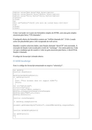 <option value="Bob Dylan">Bob Dylan</option>
<option value="Bonnie Tyler">Bonnie Tyler</option>
<option value="Dolly Parton">Dolly Parton</option>
</select>
</form>
<p>
<div id="txtHint"><b>CD info will be listed here.</b></div>
</p>
</body>
</html>


Como você pode ver é justo um formulário simples do HTML com uma gota simples
encaixota para baixo “CD chamados”.

O parágrafo abaixo do formulário contem um “txtHint chamado div”. O div é usado
como um placeholder para o info recuperado do web server.

Quando o usuário seleciona dados, uma função chamada “showCD” está executada. A
execução da função é provocada pelo evento do “onchange”. Em outras palavras: Cada
vez que a mudança que do usuário o valor na gota encaixota para baixo, o showCD da
função é chamado.

O código do Javascript é alistado abaixo.

O AJAX JavaScript

Este é o código do Javascript armazenado no arquivo “selectcd.js”:

var xmlHttp
function showCD(str)
{
xmlHttp=GetXmlHttpObject();
if (xmlHttp==null)
  {
  alert ("Your browser does not support AJAX!");
  return;
  }
var url="getcd.asp";
url=url+"?q="+str;
url=url+"&sid="+Math.random();
xmlHttp.onreadystatechange=stateChanged;
xmlHttp.open("GET",url,true);
xmlHttp.send(null);
}
function stateChanged()
{
if (xmlHttp.readyState==4)
{
document.getElementById("txtHint").innerHTML=xmlHttp.responseText;
}
}
function GetXmlHttpObject()
{
var xmlHttp=null;
try
  {
 