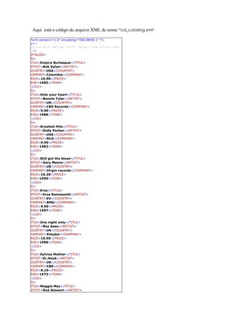Aqui está o código do arquivo XML de nome “cd_catalog.xml”.

<?xml version="1.0" encoding="ISO-8859-1" ?>
 <!--
 Edited with XML Spy v2007 (http://www.altova.com)
  -->
CATALOG>
CD>
TITLE>Empire Burlesque</TITLE>
ARTIST>Bob Dylan</ARTIST>
COUNTRY>USA</COUNTRY>
COMPANY>Columbia</COMPANY>
PRICE>10.90</PRICE>
YEAR>1985</YEAR>
  </CD>
CD>
TITLE>Hide your heart</TITLE>
ARTIST>Bonnie Tyler</ARTIST>
COUNTRY>UK</COUNTRY>
COMPANY>CBS Records</COMPANY>
PRICE>9.90</PRICE>
YEAR>1988</YEAR>
  </CD>
CD>
TITLE>Greatest Hits</TITLE>
ARTIST>Dolly Parton</ARTIST>
COUNTRY>USA</COUNTRY>
COMPANY>RCA</COMPANY>
PRICE>9.90</PRICE>
YEAR>1982</YEAR>
  </CD>
CD>
TITLE>Still got the blues</TITLE>
ARTIST>Gary Moore</ARTIST>
COUNTRY>UK</COUNTRY>
COMPANY>Virgin records</COMPANY>
PRICE>10.20</PRICE>
YEAR>1990</YEAR>
  </CD>
CD>
TITLE>Eros</TITLE>
ARTIST>Eros Ramazzotti</ARTIST>
COUNTRY>EU</COUNTRY>
COMPANY>BMG</COMPANY>
PRICE>9.90</PRICE>
YEAR>1997</YEAR>
  </CD>
CD>
TITLE>One night only</TITLE>
ARTIST>Bee Gees</ARTIST>
COUNTRY>UK</COUNTRY>
COMPANY>Polydor</COMPANY>
PRICE>10.90</PRICE>
YEAR>1998</YEAR>
  </CD>
CD>
TITLE>Sylvias Mother</TITLE>
ARTIST>Dr.Hook</ARTIST>
COUNTRY>UK</COUNTRY>
COMPANY>CBS</COMPANY>
PRICE>8.10</PRICE>
YEAR>1973</YEAR>
  </CD>
CD>
TITLE>Maggie May</TITLE>
ARTIST>Rod Stewart</ARTIST>
 
