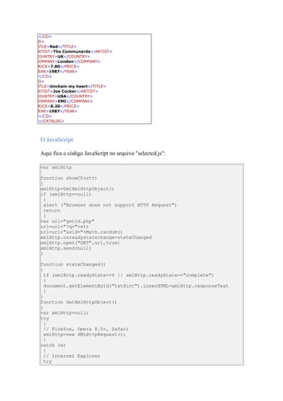 </CD>
CD>
TITLE>Red</TITLE>
ARTIST>The Communards</ARTIST>
COUNTRY>UK</COUNTRY>
COMPANY>London</COMPANY>
PRICE>7.80</PRICE>
YEAR>1987</YEAR>
 </CD>
CD>
TITLE>Unchain my heart</TITLE>
ARTIST>Joe Cocker</ARTIST>
COUNTRY>USA</COUNTRY>
COMPANY>EMI</COMPANY>
PRICE>8.20</PRICE>
YEAR>1987</YEAR>
 </CD>
 </CATALOG>



 O JavaScript

 Aqui fica o código JavaScript no arquivo "selectcd.js":

 var xmlHttp

 function showCD(str)
 {
 xmlHttp=GetXmlHttpObject()
 if (xmlHttp==null)
   {
   alert ("Browser does not support HTTP Request")
   return
   }
 var url="getcd.php"
 url=url+"?q="+str
 url=url+"&sid="+Math.random()
 xmlHttp.onreadystatechange=stateChanged
 xmlHttp.open("GET",url,true)
 xmlHttp.send(null)
 }

 function stateChanged()
 {
   if (xmlHttp.readyState==4 || xmlHttp.readyState=="complete")
   {
   document.getElementById("txtHint").innerHTML=xmlHttp.responseText
   }
 }
 function GetXmlHttpObject()
 {
 var xmlHttp=null;
 try
   {
   // Firefox, Opera 8.0+, Safari
   xmlHttp=new XMLHttpRequest();
   }
 catch (e)
   {
   // Internet Explorer
   try
 