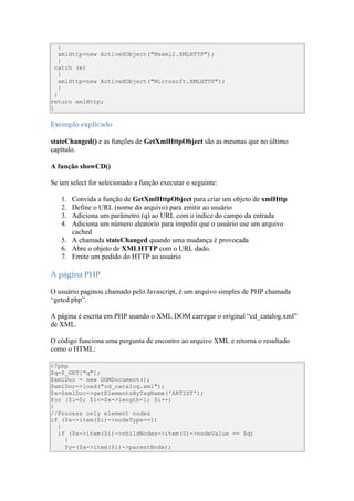 {
    xmlHttp=new ActiveXObject("Msxml2.XMLHTTP");
    }
  catch (e)
    {
    xmlHttp=new ActiveXObject("Microsoft.XMLHTTP");
    }
  }
return xmlHttp;
}

Exemplo explicado

stateChanged() e as funções de GetXmlHttpObject são as mesmas que no último
capítulo.

A função showCD()

Se um select for selecionado a função executar o seguinte:

   1. Convida a função de GetXmlHttpObject para criar um objeto de xmlHttp
   2. Define o URL (nome do arquivo) para emitir ao usuário
   3. Adiciona um parâmetro (q) ao URL com o índice do campo da entrada
   4. Adiciona um número aleatório para impedir que o usuário use um arquivo
      cached
   5. A chamada stateChanged quando uma mudança é provocada
   6. Abre o objeto de XMLHTTP com o URL dado.
   7. Emite um pedido do HTTP ao usuário

A página PHP

O usuário paginou chamado pelo Javascript, é um arquivo simples de PHP chamada
“getcd.php”.

A página é escrita em PHP usando o XML DOM carregar o original “cd_catalog.xml”
de XML.

O código funciona uma pergunta de encontro ao arquivo XML e retorna o resultado
como o HTML:

<?php
$q=$_GET["q"];
$xmlDoc = new DOMDocument();
$xmlDoc->load("cd_catalog.xml");
$x=$xmlDoc->getElementsByTagName('ARTIST');
for ($i=0; $i<=$x->length-1; $i++)
{
//Process only element nodes
if ($x->item($i)->nodeType==1)
  {
  if ($x->item($i)->childNodes->item(0)->nodeValue == $q)
    {
    $y=($x->item($i)->parentNode);
 