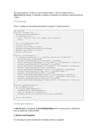 Em outras palavras: Cada vez que o usuário muda o valor no campo select, o
showUser() da função é chamado e outputs o resultado nos elementos especificados do
<span>.

O JavaScript

Este é o código do Javascript armazenado no arquivo “responsexml.js”:

var xmlHttp
function showUser(str) {
  xmlHttp=GetXmlHttpObject()
  if (xmlHttp==null){
    alert ("Browser does not support HTTP Request")
    return
  }
  var url="responsexml.php"
  url=url+"?q="+str
  url=url+"&sid="+Math.random()
  xmlHttp.onreadystatechange=stateChanged
  xmlHttp.open("GET",url,true)
  xmlHttp.send(null)
}
function stateChanged() {
  if (xmlHttp.readyState==4 || xmlHttp.readyState=="complete") {
    xmlDoc=xmlHttp.responseXML;
    document.getElementById("firstname").innerHTML=
    xmlDoc.getElementsByTagName("firstname")[0].childNodes[0].nodeValue;
    document.getElementById("lastname").innerHTML=
    xmlDoc.getElementsByTagName("lastname")[0].childNodes[0].nodeValue;
    document.getElementById("job").innerHTML=
    xmlDoc.getElementsByTagName("job")[0].childNodes[0].nodeValue;
    document.getElementById("age_text").innerHTML="Age: ";
    document.getElementById("age").innerHTML=
    xmlDoc.getElementsByTagName("age")[0].childNodes[0].nodeValue;
    document.getElementById("hometown_text").innerHTML="<br/>From: ";
    document.getElementById("hometown").innerHTML=
    xmlDoc.getElementsByTagName("hometown")[0].childNodes[0].nodeValue;
  }
}
function GetXmlHttpObject() {
  var objXMLHttp=null
  if (window.XMLHttpRequest) {
    objXMLHttp=new XMLHttpRequest()
  } else if (window.ActiveXObject) {
    objXMLHttp=new ActiveXObject("Microsoft.XMLHTTP")
  }
  return objXMLHttp
}


O exemplo explicou

O showUser() e as funções de GetXmlHttpObject são o mesmo que no capítulo da
base de dados de AJAX de PHP.

A função stateChanged()

Se um artigo no select selecionado a função executar o seguinte:
 
