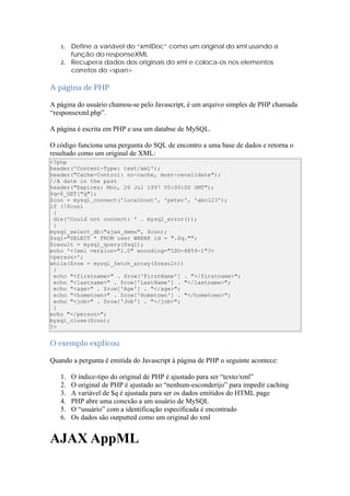 1.   Define a variável do “xmlDoc” como um original do xml usando a
        função do responseXML
   2.   Recupera dados dos originais do xml e coloca-os nos elementos
        corretos do <span>

A página de PHP

A página do usuário chamou-se pelo Javascript, é um arquivo simples de PHP chamada
“responsexml.php”.

A página é escrita em PHP e usa um databse de MySQL.

O código funciona uma pergunta do SQL de encontro a uma base de dados e retorna o
resultado como um original de XML:
<?php
header('Content-Type: text/xml');
header("Cache-Control: no-cache, must-revalidate");
//A date in the past
header("Expires: Mon, 26 Jul 1997 05:00:00 GMT");
$q=$_GET["q"];
$con = mysql_connect('localhost', 'peter', 'abc123');
if (!$con)
 {
 die('Could not connect: ' . mysql_error());
 }
mysql_select_db("ajax_demo", $con);
$sql="SELECT * FROM user WHERE id = ".$q."";
$result = mysql_query($sql);
echo '<?xml version="1.0" encoding="ISO-8859-1"?>
<person>';
while($row = mysql_fetch_array($result))
 {
 echo "<firstname>" . $row['FirstName'] . "</firstname>";
 echo "<lastname>" . $row['LastName'] . "</lastname>";
 echo "<age>" . $row['Age'] . "</age>";
 echo "<hometown>" . $row['Hometown'] . "</hometown>";
 echo "<job>" . $row['Job'] . "</job>";
 }
echo "</person>";
mysql_close($con);
?>


O exemplo explicou

Quando a pergunta é emitida do Javascript à página de PHP o seguinte acontece:

   1.   O índice-tipo do original de PHP é ajustado para ser “texto/xml”
   2.   O original de PHP é ajustado ao “nenhum-esconderijo” para impedir caching
   3.   A variável de $q é ajustada para ser os dados emitidos do HTML page
   4.   PHP abre uma conexão a um usuário de MySQL
   5.   O “usuário” com a identificação especificada é encontrado
   6.   Os dados são outputted como um original do xml


AJAX AppML
 