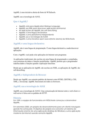 AppML é uma iniciativa aberta da fonte de W3Schools.

AppML usa a tecnologia de AJAX.

Que é AppML?

      AppML está para Application Markup Language
      AppML usa XML para descrever aplicações da Internet
      As aplicações de AppML são self-describing
      AppML é uma língua declarativa
      AppML é uma plataforma independente
      AppML usa a tecnologia de AJAX
      AppML é uma iniciativa open source(fonte aberta) da W3Schools

AppML é uma língua declarativa

AppML não é uma língua de programação. É uma língua declarativa, usada descrever
aplicações.

Com o AppML você pode criar aplicações do Internet sem programar.

As aplicações tradicionais são escritas em uma língua de programação e compiladas,
com estruturas de dados e funções predefinidas. AppML permite que o programador
redefina dados e funções quando a aplicação funcionar.

Desde que as aplicações de AppML são escritas em XML, as aplicações de AppML são
self-describing.

AppML é Independent do Browser

Desde que AppML usa somente padrões da Internet como HTML (XHTML), CSS,
XML, e Javascript, AppML funcionará em todos os browsers.

AppML usa a tecnologia de AJAX

AppML usa a tecnologia de AJAX. Uma comunicação da Internet entre o web client e o
web server é feita com os pedidos do HTTP.

Historia
Em 1999, a equipe de funcionários em W3Schools começou a desenvolver
AppML.

Em setembro 2000, um projeto do desenvolvimento para um cliente norueguês
grande foi começado. O objetivo do projeto era converter um sistema de
informação enorme de uma aplicação desktop de Windows a uma aplicação
moderna da Internet usando somente AppML.
 