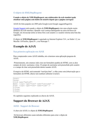 O objeto de XMLHttpRequest

Usando o objeto de XMLHttpRequest, um colaborador da web standart pode
atualizar uma página com dados do usuário depois que a página carregou!

AJAX foi feito popular em 2005 pela Google (com Google suggest(Sugerir)).

Google Suggest está usando o objeto de XMLHttpRequest criar uma relação muito
dinâmica da web interface: Quando você começa datilografar na caixa da busca do
Google, um Javascript emite as letras fora a um usuário e o usuário retorna uma lista das
sugestões.

O objeto de XMLHttpRequest é suportado no Internet Explorer 5.0+, no Safari 1.2, no
Mozilla 1.0/Firefox, ópera 8+, e no Netscape 7.

Exemplo de AJAX
Sua primeira aplicação em AJAX

Para compreender como AJAX trabalha, nós criaremos uma aplicação pequena de
AJAX.

 Primeiramente, nós estamos indo criar um formulário padrão do HTML com os dois
campos do texto: username e time. O campo do username será preenchido pelo usuário
e o campo do time será preenchido dentro usando AJAX.

O arquivo do HTML será nomeado “testAjax.htm”, e olha como esta (observação que o
formulário do HTML abaixo tem nenhum submeter à tecla!):

<html>
<body>
<form name="myForm">
Name: <input type="text" name="username" />
Time: <input type="text" name="time" />
</form>
</body>
</html>


Os capítulos seguintes explicarão as chaves de AJAX.

Support do Browser de AJAX
AJAX - Support do Browser

A chave de AJAX é o objeto de XMLHttpRequest.

Os browsers diferentes usam métodos diferentes para criar o objeto de
XMLHttpRequest.
 