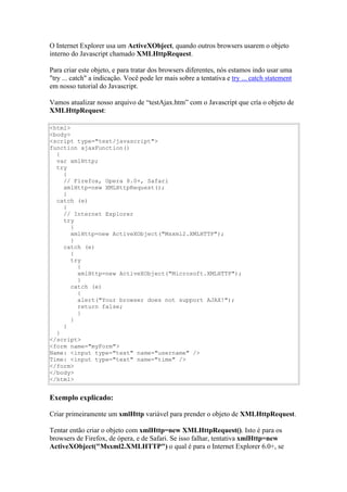 O Internet Explorer usa um ActiveXObject, quando outros browsers usarem o objeto
interno do Javascript chamado XMLHttpRequest.

Para criar este objeto, e para tratar dos browsers diferentes, nós estamos indo usar uma
"try ... catch" a indicação. Você pode ler mais sobre a tentativa e try ... catch statement
em nosso tutorial do Javascript.

Vamos atualizar nosso arquivo de “testAjax.htm” com o Javascript que cría o objeto de
XMLHttpRequest:

<html>
<body>
<script type="text/javascript">
function ajaxFunction()
  {
  var xmlHttp;
  try
    {
    // Firefox, Opera 8.0+, Safari
    xmlHttp=new XMLHttpRequest();
    }
  catch (e)
    {
    // Internet Explorer
    try
       {
       xmlHttp=new ActiveXObject("Msxml2.XMLHTTP");
       }
    catch (e)
       {
       try
         {
         xmlHttp=new ActiveXObject("Microsoft.XMLHTTP");
         }
       catch (e)
         {
         alert("Your browser does not support AJAX!");
         return false;
         }
       }
    }
  }
</script>
<form name="myForm">
Name: <input type="text" name="username" />
Time: <input type="text" name="time" />
</form>
</body>
</html>


Exemplo explicado:

Criar primeiramente um xmlHttp variável para prender o objeto de XMLHttpRequest.

Tentar então criar o objeto com xmlHttp=new XMLHttpRequest(). Isto é para os
browsers de Firefox, de ópera, e de Safari. Se isso falhar, tentativa xmlHttp=new
ActiveXObject("Msxml2.XMLHTTP") o qual é para o Internet Explorer 6.0+, se
 