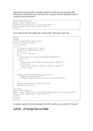 Agora nós devemos decidir-se quando a função de AJAX deve ser executada. Nós
deixaremos a função funcionar “atrás das cenas” quando o usuário datilografa algo no
campo do texto do username:

<form name="myForm">
Name: <input type="text"
onkeyup="ajaxFunction();" name="username" />
Time: <input type="text" name="time" />
</form>


Nossa lima AJAX-ready updated de “testAjax.htm” olha agora como está:

<html>
<body>
<script type="text/javascript">
function ajaxFunction(){
  var xmlHttp;
  try {
    // Firefox, Opera 8.0+, Safari
    xmlHttp=new XMLHttpRequest();
  } catch (e) {
    // Internet Explorer
    try {
       xmlHttp=new ActiveXObject("Msxml2.XMLHTTP");
    } catch (e){
       try {
         xmlHttp=new ActiveXObject("Microsoft.XMLHTTP");
       } catch (e) {
         alert("Your browser does not support AJAX!");
         return false;
       }
    }
  }
    xmlHttp.onreadystatechange=function() {
       if(xmlHttp.readyState==4) {
         document.myForm.time.value=xmlHttp.responseText;
       }
    }
    xmlHttp.open("GET","time.asp",true);
    xmlHttp.send(null);
}
</script>
<form name="myForm">
Name: <input type="text" onkeyup="ajaxFunction();" name="username" />
Time: <input type="text" name="time" />
</form>
</body>
</html>


O capítulo seguinte faz nossa aplicação de AJAX completa com o script de “time.asp”.

AJAX – O Script Server-Side
 
