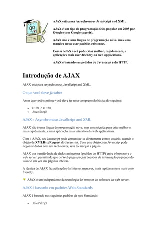 AJAX está para Asynchronous JavaScript and XML.

                      AJAX é um tipo de programação feito popular em 2005 por
                      Google (com Google sugerir).

                      AJAX não é uma língua de programação nova, mas uma
                      maneira nova usar padrões existentes.

                      Com o AJAX você pode criar melhor, rapidamente, e
                      aplicações mais user-friendly da web applications.

                      AJAX é baseado em pedidos do Javascript e do HTTP.



Introdução de AJAX
AJAX está para Asynchronous JavaScript and XML.

O que você deve já saber

Antes que você continue você deve ter uma compreensão básica do seguinte:

      HTML / XHTML
      JavaScript

AJAX = Asynchronous JavaScript and XML

AJAX não é uma língua de programação nova, mas uma técnica para criar melhor e
mais rapidamente, e uma aplicação mais interativa da web applications.

Com o AJAX, seu Javascript pode comunicar-se diretamente com o usuário, usando o
objeto de XMLHttpRequest do Javascript. Com este objeto, seu Javascript pode
negociar dados com um web server, sem recarregar a página.

AJAX usa transferência de dados assíncrona (pedidos do HTTP) entre o browser e o
web server, permitindo que os Web pages peçam bocados de informação pequenos do
usuário em vez das páginas inteiras.

A técnica de AJAX faz aplicações da Internet menores, mais rapidamente e mais user-
friendly.

   AJAX é um independente da tecnologia do browser do software da web server.

AJAX é baseado em padrões Web Standards

AJAX é baseado nos seguintes padrões da web Standards:

      JavaScript
 
