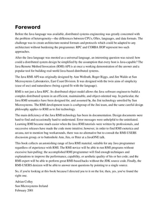 Foreword
Before the Java language was available, distributed systems engineering was greatly concerned with
the problem of heterogeneity—the differences between CPUs, OSes, languages, and data formats. The
challenge was to create architecture­neutral formats and protocols which could be adapted to any
architecture without burdening the programmer. RPC and CORBA IIOP represent two such
approaches.
After the Java language was mooted as a universal language, an interesting question was raised: how
could a distributed system design be simplified by the assumption that every host is Java­capable? The
Java Remote Method Invocation (RMI)API is at once a working demonstration of the answer and a
popular tool for building real­world Java­based distributed systems.
The Java RMI API was originally designed by Ann Wollrath, Roger Riggs, and Jim Waldo at Sun
Microsystems Laboratories, East Coast Division. It was designed with the twin aims of simplicity
(ease of use) and naturalness (being agood fit with the language).
RMI is not just a Java RPC. Its distributed object model allows the Java software engineer to build a
complex distributed system in an efficient, maintainable, and object­oriented way. In particular, the
Java RMI semantics have been designed for, and assumed by, the Jini technology unveiled by Sun
Microsystems. The RMI development team is asubgroup of the Jini team, and the same careful design
philosophy applies to RMI as to Jini technology.
The main deficiency of the Java RMI technology has been its documentation. Design documents were
hard to find and occasionally hard to understand. Error messages were unhelpful to the uninitiated.
Learning RMI became much easier when the Java RMI tutorials were written by professionals, and
successive releases have made the code more intuitive; however, in order to find RMI esoterica and
arcana, not to mention bug workarounds, there was no alternative but to consult the RMI­USERS
discussion group, or to buttonhole Ann, Jim, or Peter at a JavaONE talk.
This book collects an astonishing range of Java RMI material, suitable for any Java programmer
regardless of experience with RMI. The RMI novice will be able to run RMI programs without
excessive hair­pulling; the accomplished RMI programmer will find enough techniques and
explanations to improve the performance, capability, or aesthetic quality of his or her code; and the
RMI expert will be able to perform great RMI­based hacks without the JDK source code. Finally, the
RMI­USERS denizen will be able to answer most questions by pointing to a single source.
So, if you're looking at this book because I directed you to it on the list, then, yes, you've found the
right one.
Adrian Colley
Sun Microsystems Ireland
February 2001
 