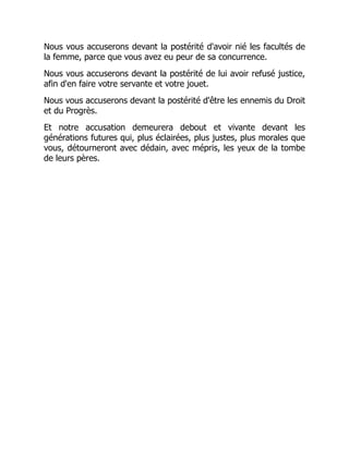 Nous vous accuserons devant la postérité d'avoir nié les facultés de
la femme, parce que vous avez eu peur de sa concurrence.
Nous vous accuserons devant la postérité de lui avoir refusé justice,
afin d'en faire votre servante et votre jouet.
Nous vous accuserons devant la postérité d'être les ennemis du Droit
et du Progrès.
Et notre accusation demeurera debout et vivante devant les
générations futures qui, plus éclairées, plus justes, plus morales que
vous, détourneront avec dédain, avec mépris, les yeux de la tombe
de leurs pères.
 