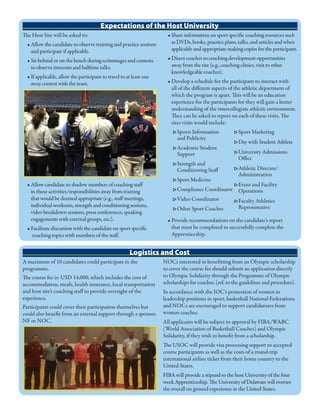 Expectations of the Host University
The Host Site will be asked to:
• Allow the candidate to observe training and practice sessions
and participate if applicable.
• Sit behind or on the bench during scrimmages and contests
to observe timeouts and halftime talks.
• If applicable, allow the participant to travel to at least one
away contest with the team.
• Allow candidate to shadow members of coaching staff
in those activities/responsibilities away from training
that would be deemed appropriate (e.g., staff meetings,
individual workouts, strength and conditioning sessions,
video breakdown sessions, press conferences, speaking
engagements with external groups, etc.).
• Facilitate discussion with the candidate on sport specific
coaching topics with members of the staff.
• Share information on sport specific coaching resources such
as DVDs, books, practice plans, talks, and articles and when
applicable and appropriate making copies for the participant.
• Direct coaches to coaching development opportunities
away from the site (e.g., coaching clinics, visit to other
knowledgeable coaches).
• Develop a schedule for the participant to interact with
all of the different aspects of the athletic department of
which the program is apart. This will be an education
experience for the participants for they will gain a better
understanding of the intercollegiate athletic environment.
They can be asked to report on each of these visits. The
sites visits would include:
• Provide recommendations on the candidate’s report
that must be completed to successfully complete the
Apprenticeship.
▶ Sports Information
and Publicity
▶ Academic Student
Support
▶ Strength and
Conditioning Staff
▶ Sport Medicine
▶ Compliance Coordinator
▶ Video Coordinator
▶ Other Sport Coaches
▶ Sport Marketing
▶ Day with Student Athlete
▶ University Admissions
Office
▶ Athletic Director/
Administration
▶ Event and Facility
Operations
▶ Faculty Athletics
Representative
Logistics and Cost
A maximum of 10 candidates could participate in the
programme.
The course fee is: USD 14,000, which includes the cost of
accommodation, meals, health insurance, local transportation
and host site’s coaching staff to provide oversight of the
experience.
Participants could cover their participation themselves but
could also benefit from an external support through a sponsor,
NF or NOC.
NOCs interested in benefitting from an Olympic scholarship
to cover the course fee should submit an application directly
to Olympic Solidarity through the Programme of Olympic
scholarships for coaches. (ref. to the guidelines and procedure).
In accordance with the IOC’s promotion of women in
leadership positions in sport, basketball National Federations
and NOCs are encouraged to support candidatures from
women coaches.
All applicants will be subject to approval by FIBA/WABC
(World Association of Basketball Coaches) and Olympic
Solidarity, if they wish to benefit from a scholarship.
The USOC will provide visa processing support to accepted
course participants as well as the costs of a round-trip
international airline ticket from their home country to the
United States.
FIBA will provide a stipend to the host University of the four
week Apprenticeship. The University of Delaware will oversee
the overall on ground experience in the United States.
 