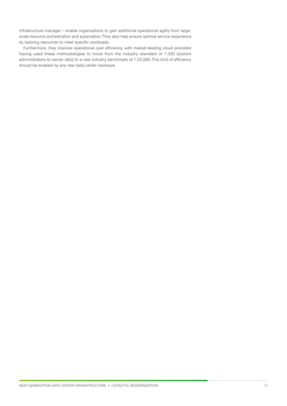 NEXT-GENERATION DATA CENTER INFRASTRUCTURE • CATALYTIC MODERNIZATION 11
infrastructure manager – enable organizations to gain additional operational agility from large-
scale resource orchestration and automation.They also help ensure optimal service experience
by tailoring resources to meet specific workloads.
Furthermore, they improve operational cost efficiency, with market-leading cloud providers
having used these methodologies to move from the industry standard of 1:300 (system
administrators-to-server ratio) to a new industry benchmark of 1:25,000. This kind of efficiency
should be enabled by any new data center hardware.
 