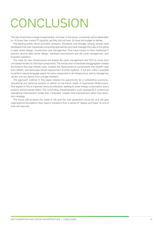 NEXT-GENERATION DATA CENTER INFRASTRUCTURE • CONCLUSION 12
Conclusion
The rate of technical change is exponential, not linear. In the future, companies will be dependent
on 10 times their current IT capacity, yet they will not have 10 times the budget to deliver.
The leading public cloud providers (Amazon, Facebook and Google, among others) have
developed their own hyperscale computing approaches and have changed the rules of the game
in data center design, construction and management. They have moved on from traditional IT
practice around data center design, hardware procurement and life cycle management, and
business operation.
The need for new infrastructure will enable life cycle management and TCO to move from
unit-based servers to individual components.The introduction of hardware disaggregation breaks
the three-to-five-year refresh cycle, enables the replacement of components that benefit most
from refresh, and eliminates forced replacement of entire systems. It will also make it possible
to perform natural language search for every component in all infrastructure, and to manage any
vendor and any device from a single interface.
The approach outlined in this paper creates the opportunity for a competitive economic,
operational and technical solution to deliver on the future needs of hyperscale infrastructure.
One aspect of this is improved resource utilization, leading to lower energy consumption and a
positive environmental effect. The concluding industrialization cycle represents a continuous
operational improvement model that, if followed, creates total improvement rather than short-
term strategy.
The future will combine the roads to 5G and the next generation cloud [4], and will give
organizations the platform they need to transform from a sense of “deploy and hope” to one of
trust and security.
 