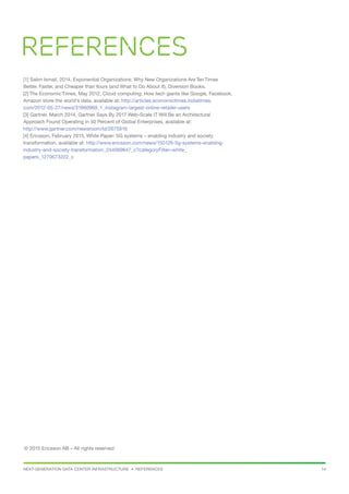 NEXT-GENERATION DATA CENTER INFRASTRUCTURE • REFERENCES 14
[1] Salim Ismail, 2014, Exponential Organizations: Why New Organizations Are Ten Times
Better, Faster, and Cheaper thanYours (and What to Do About It), Diversion Books.
[2] The Economic Times, May 2012, Cloud computing: How tech giants like Google, Facebook,
Amazon store the world’s data, available at: http://articles.economictimes.indiatimes.
com/2012-05-27/news/31860969_1_instagram-largest-online-retailer-users
[3] Gartner, March 2014, Gartner Says By 2017 Web-Scale IT Will Be an Architectural
Approach Found Operating in 50 Percent of Global Enterprises, available at:
http://www.gartner.com/newsroom/id/2675916
[4] Ericsson, February 2015, White Paper: 5G systems – enabling industry and society
transformation, available at: http://www.ericsson.com/news/150126-5g-systems-enabling-
industry-and-society-transformation_244069647_c?categoryFilter=white_
papers_1270673222_c
© 2015 Ericsson AB – All rights reserved
References
 