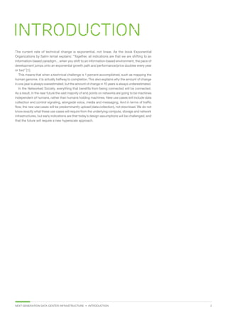 NEXT-GENERATION DATA CENTER INFRASTRUCTURE • INTRODUCTION  2
Introduction
The current rate of technical change is exponential, not linear. As the book Exponential
Organizations by Salim Ismail explains: “Together, all indications are that we are shifting to an
information-based paradigm…when you shift to an information-based environment, the pace of
development jumps onto an exponential growth path and performance/price doubles every year
or two” [1].
This means that when a technical challenge is 1 percent accomplished, such as mapping the
human genome, it is actually halfway to completion.This also explains why the amount of change
in one year is always overestimated, but the amount of change in 10 years is always underestimated.
In the Networked Society, everything that benefits from being connected will be connected.
As a result, in the near future the vast majority of end points on networks are going to be machines
independent of humans, rather than humans holding machines. New use cases will include data
collection and control signaling, alongside voice, media and messaging. And in terms of traffic
flow, the new use cases will be predominantly upload (data collection), not download. We do not
know exactly what these use cases will require from the underlying compute, storage and network
infrastructures, but early indications are that today’s design assumptions will be challenged, and
that the future will require a new hyperscale approach.
 