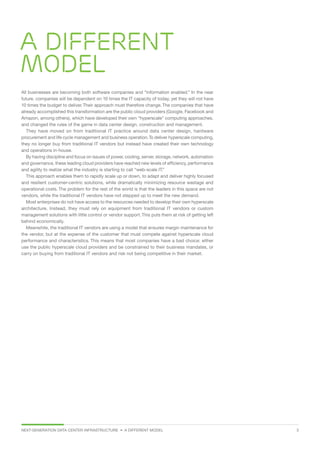 NEXT-GENERATION DATA CENTER INFRASTRUCTURE • A DIFFERENT MODEL  3
A different
model
All businesses are becoming both software companies and “information enabled.” In the near
future, companies will be dependent on 10 times the IT capacity of today, yet they will not have
10 times the budget to deliver.Their approach must therefore change.The companies that have
already accomplished this transformation are the public cloud providers (Google, Facebook and
Amazon, among others), which have developed their own “hyperscale” computing approaches,
and changed the rules of the game in data center design, construction and management.
They have moved on from traditional IT practice around data center design, hardware
procurement and life cycle management and business operation.To deliver hyperscale computing,
they no longer buy from traditional IT vendors but instead have created their own technology
and operations in-house.
By having discipline and focus on issues of power, cooling, server, storage, network, automation
and governance, these leading cloud providers have reached new levels of efficiency, performance
and agility to realize what the industry is starting to call “web-scale IT.”
This approach enables them to rapidly scale up or down, to adapt and deliver highly focused
and resilient customer-centric solutions, while dramatically minimizing resource wastage and
operational costs. The problem for the rest of the world is that the leaders in this space are not
vendors, while the traditional IT vendors have not stepped up to meet the new demand.
Most enterprises do not have access to the resources needed to develop their own hyperscale
architecture. Instead, they must rely on equipment from traditional IT vendors or custom
management solutions with little control or vendor support.This puts them at risk of getting left
behind economically.
Meanwhile, the traditional IT vendors are using a model that ensures margin maintenance for
the vendor, but at the expense of the customer that must compete against hyperscale cloud
performance and characteristics. This means that most companies have a bad choice: either
use the public hyperscale cloud providers and be constrained to their business mandates, or
carry on buying from traditional IT vendors and risk not being competitive in their market.
 