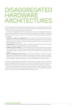 NEXT-GENERATION DATA CENTER INFRASTRUCTURE • DISAGGREGATED HARDWARE ARCHITECTURES 4
Disaggregated
hardware
architectures
As the massive growth of information technology services places increasing demand on the data
center, it is important to re-architect the underlying infrastructure, allowing companies and users
to benefit from an increasingly services-oriented world.
The core of a disaggregated architecture is a range of compute, fabric, storage and management
modules that work together to build a wide range of virtual systems.This flexibility can be utilized
differently by different solution stacks. In such a system, the following four pillars of capability
are essential:
 manager for multi-rack management: this includes hardware, firmware and software
application programming interfaces (APIs) that enable the management of resources and
policies across total operation and expose a standard interface to both hardware below it and
the orchestration layer above it.
 pooled system: this enables the creation of a system using pooled resources that include
compute, network and storage based on workload requirements.
 scalable multi-rack storage: this includes Ethernet connected storage that can be loaded
with storage algorithms to support a range of uses. Different configurations of storage hardware
and compute nodes with local storage, as well as multi-rack resources, should be made
available.
 efficient configurable network fabric: the networking hardware, interconnect (cables,
backplane) and management that support a wide range of cost-effective network topologies.
Designs should include current “top of rack” switch designs but also extend to designs that
utilize distributed switches in the platforms, which remove levels of the switch hierarchy.
Combining a disaggregated hardware architecture with optical interconnect removes the traditional
distance and capacity limitations of electrical connections. It enables efficient pooling of resources
while removing connectivity bottlenecks, which is critical for real-time services, for example.
As data center demand grows, high-speed optical connectivity helps organizations to scale
out by enabling software to span across large hardware “pools” that are geographically distant
and do not simply scale up with bigger and faster hardware locally.
 