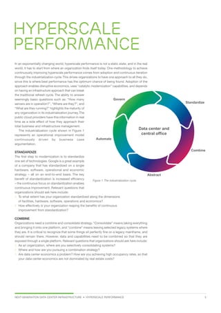 NEXT-GENERATION DATA CENTER INFRASTRUCTURE • HYPERSCALE PERFORMANCE  5
Hyperscale
performance
In an exponentially changing world, hyperscale performance is not a static state, and in the real
world, it has to start from where an organization finds itself today. One methodology to achieve
continuously improving hyperscale performance comes from adoption and continuous iteration
through the industrialization cycle.This drives organizations to have one approach to all they do,
since this is where best performance has the optimum chance of being found. Adoption of the
approach enables disruptive economics, uses “catalytic modernization” capabilities, and depends
on having an infrastructure approach that can break
the traditional refresh cycle. The ability to answer
seemingly basic questions such as: “How many
servers are in operation?”, “Where are they?”, and
“What are they running?” highlights the maturity of
any organization in its industrialization journey.The
public cloud providers have this information in real
time as a side effect of how they approach their
total business and infrastructure management.
The industrialization cycle shown in Figure 1
represents an operational improvement model
continuously driven by business case
argumentation.
STANDARDIZE
The first step to modernization is to standardize
one set of technologies. Google is a great example
of a company that has standardized on a single
hardware, software, operational and economic
strategy – all on an end-to-end basis. The key
benefit of standardization is increased efficiency
– the continuous focus on standardization enables
continuous improvement. Relevant questions that
organizations should ask here include:
 To what extent has your organization standardized along the dimensions
of facilities, hardware, software, operations and economics?
 How effectively is your organization reaping the benefits of continuous
improvement from standardization?
COMBINE
Organizations need a combine and consolidate strategy. “Consolidate” means taking everything
and bringing it onto one platform, and “combine” means leaving selected legacy systems where
they are. It is critical to recognize that some things sit perfectly fine on a legacy mainframe, and
should remain there. However, data and capabilities need to be combined so that they are
exposed through a single platform. Relevant questions that organizations should ask here include:
 As an organization, where are you selectively consolidating systems?
 Where and how are you pursuing a combination strategy?
 Are data center economics a problem? How are you achieving high occupancy rates, so that
your data center economics are not dominated by real estate costs?
Govern
Automate
Abstract
Combine
Standardize
Data center and
central office
Figure 1: The industrialization cycle.
 