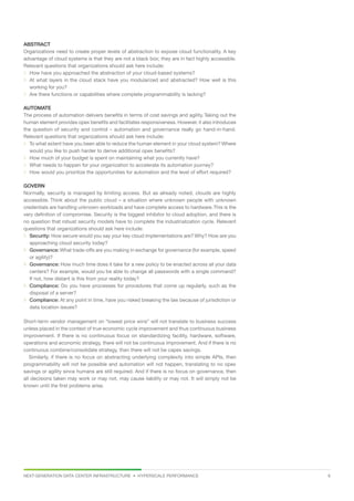 NEXT-GENERATION DATA CENTER INFRASTRUCTURE • HYPERSCALE PERFORMANCE  6
ABSTRACT
Organizations need to create proper levels of abstraction to expose cloud functionality. A key
advantage of cloud systems is that they are not a black box; they are in fact highly accessible.
Relevant questions that organizations should ask here include:
 How have you approached the abstraction of your cloud-based systems?
 At what layers in the cloud stack have you modularized and abstracted? How well is this
working for you?
 Are there functions or capabilities where complete programmability is lacking?
AUTOMATE
The process of automation delivers benefits in terms of cost savings and agility. Taking out the
human element provides opex benefits and facilitates responsiveness. However, it also introduces
the question of security and control – automation and governance really go hand-in-hand.
Relevant questions that organizations should ask here include:
 To what extent have you been able to reduce the human element in your cloud system? Where
would you like to push harder to derive additional opex benefits?
 How much of your budget is spent on maintaining what you currently have?
 What needs to happen for your organization to accelerate its automation journey?
 How would you prioritize the opportunities for automation and the level of effort required?
GOVERN
Normally, security is managed by limiting access. But as already noted, clouds are highly
accessible. Think about the public cloud – a situation where unknown people with unknown
credentials are handling unknown workloads and have complete access to hardware.This is the
very definition of compromise. Security is the biggest inhibitor to cloud adoption, and there is
no question that robust security models have to complete the industrialization cycle. Relevant
questions that organizations should ask here include:
 Security: How secure would you say your key cloud implementations are? Why? How are you
approaching cloud security today?
 Governance: What trade-offs are you making in exchange for governance (for example, speed
or agility)?
 Governance: How much time does it take for a new policy to be enacted across all your data
centers? For example, would you be able to change all passwords with a single command?
If not, how distant is this from your reality today?
 Compliance: Do you have processes for procedures that come up regularly, such as the
disposal of a server?
 Compliance: At any point in time, have you risked breaking the law because of jurisdiction or
data location issues?
Short-term vendor management on “lowest price wins” will not translate to business success
unless placed in the context of true economic cycle improvement and thus continuous business
improvement. If there is no continuous focus on standardizing facility, hardware, software,
operations and economic strategy, there will not be continuous improvement. And if there is no
continuous combine/consolidate strategy, then there will not be capex savings.
Similarly, if there is no focus on abstracting underlying complexity into simple APIs, then
programmability will not be possible and automation will not happen, translating to no opex
savings or agility since humans are still required. And if there is no focus on governance, then
all decisions taken may work or may not, may cause liability or may not. It will simply not be
known until the first problems arise.
 