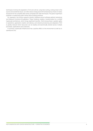 NEXT-GENERATION DATA CENTER INFRASTRUCTURE • DISRUPTIVE ECONOMICS  8
techniques involving the separation of hot and cold air, using free-cooling, cooling close to the
source and sometimes liquid, can often reduce energy (and CO2 emissions) by a factor of nearly
50 percent for the complete data center compared with older techniques.This gives it significant
potential in modernizing older central office building practices.
For operators, this further supports industry initiatives around software-defined networking
and Network Functions Virtualization. These initiatives enable a transformation to a unified
hyperscale architecture, which brings significant benefits. Chief among these is greater agility
in operations, application creation and delivery, and network provisioning and adaptation. TCO
is greatly reduced when resources can be rapidly and dynamically shared across multiple
processes, applications and customers.
In summary, hyperscale infrastructure has a positive effect on the environment as well as on
operational cost.
 