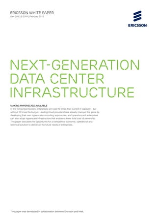 MAKING HYPERSCALE AVAILABLE
In the Networked Society, enterprises will need 10 times their current IT capacity – but
without 10 times the budget. Leading cloud providers have already changed the game by
developing their own hyperscale computing approaches, and operators and enterprises
can also adopt hyperscale infrastructure that enables a lower total cost of ownership.
This paper discusses the opportunity for a competitive economic, operational and
technical solution to deliver on the future needs of enterprises.
ericsson White paper
Uen 284 23-3264 | February 2015
Next-generation
data center
infrastructure
This paper was developed in collaboration between Ericsson and Intel.
 