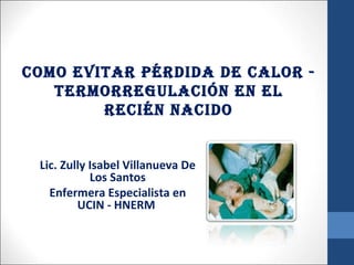 COMO EVITAR PÉRDIDA DE CALOR -
   TERMORREGULACIÓN EN EL
        RECIÉN NACIDO


 Lic. Zully Isabel Villanueva De
            Los Santos
   Enfermera Especialista en
         UCIN - HNERM
 