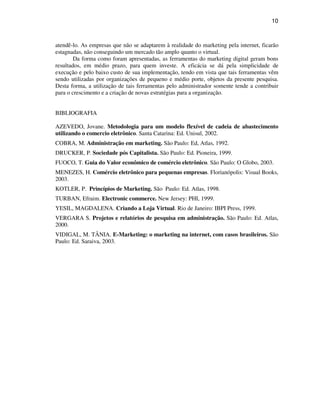 10
atendê-lo. As empresas que não se adaptarem à realidade do marketing pela internet, ficarão
estagnadas, não conseguindo um mercado tão amplo quanto o virtual.
Da forma como foram apresentadas, as ferramentas do marketing digital geram bons
resultados, em médio prazo, para quem investe. A eficácia se dá pela simplicidade de
execução e pelo baixo custo de sua implementação, tendo em vista que tais ferramentas vêm
sendo utilizadas por organizações de pequeno e médio porte, objetos da presente pesquisa.
Desta forma, a utilização de tais ferramentas pelo administrador somente tende a contribuir
para o crescimento e a criação de novas estratégias para a organização.
BIBLIOGRAFIA
AZEVEDO, Jovane. Metodologia para um modelo flexível de cadeia de abastecimento
utilizando o comercio eletrônico. Santa Catarina: Ed. Unisul, 2002.
COBRA, M. Administração em marketing. São Paulo: Ed, Atlas, 1992.
DRUCKER, P. Sociedade pós Capitalista. São Paulo: Ed. Pioneira, 1999.
FUOCO, T. Guia do Valor econômico de comércio eletrônico. São Paulo: O Globo, 2003.
MENEZES, H. Comércio eletrônico para pequenas empresas. Florianópolis: Visual Books,
2003.
KOTLER, P. Princípios de Marketing. São Paulo: Ed. Atlas, 1998.
TURBAN, Efraim. Electronic commerce. New Jersey: PHI, 1999.
YESIL, MAGDALENA. Criando a Loja Virtual. Rio de Janeiro: IBPI Press, 1999.
VERGARA S. Projetos e relatórios de pesquisa em administração. São Paulo: Ed. Atlas,
2000.
VIDIGAL, M. TÂNIA. E-Marketing: o marketing na internet, com casos brasileiros. São
Paulo: Ed. Saraiva, 2003.
 