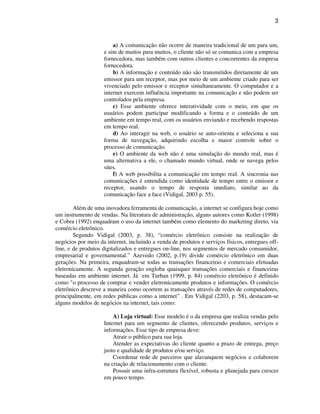 3
a) A comunicação não ocorre de maneira tradicional de um para um,
e sim de muitos para muitos, o cliente não só se comunica com a empresa
fornecedora, mas também com outros clientes e concorrentes da empresa
fornecedora.
b) A informação e conteúdo não são transmitidos diretamente de um
emissor para um receptor, mas por meio de um ambiente criado para ser
vivenciado pelo emissor e receptor simultaneamente. O computador e a
internet exercem influência importante na comunicação e não podem ser
controlados pela empresa.
c) Esse ambiente oferece interatividade com o meio, em que os
usuários podem participar modificando a forma e o conteúdo de um
ambiente em tempo real, com os usuários enviando e recebendo respostas
em tempo real.
d) Ao interagir na web, o usuário se auto-orienta e seleciona a sua
forma de navegação, adquirindo escolha e maior controle sobre o
processo de comunicação.
e) O ambiente da web não é uma simulação do mundo real, mas é
uma alternativa a ele, o chamado mundo virtual, onde se navega pelos
sites.
f) A web possibilita a comunicação em tempo real. A sincronia nas
comunicações é entendida como identidade de tempo entre o emissor e
receptor, usando o tempo de resposta imediato, similar ao da
comunicação face a face (Vidigal, 2003 p. 55).
Além de uma inovadora ferramenta de comunicação, a internet se configura hoje como
um instrumento de vendas. Na literatura de administração, alguns autores como Kotler (1998)
e Cobra (1992) enquadram o uso da internet também como elemento do marketing direto, via
comércio eletrônico.
Segundo Vidigal (2003, p. 38), “comércio eletrônico consiste na realização de
negócios por meio da internet, incluindo a venda de produtos e serviços físicos, entregues off-
line, e de produtos digitalizados e entregues on-line, nos segmentos de mercado consumidor,
empresarial e governamental.” Azevedo (2002, p.19) divide comércio eletrônico em duas
gerações. Na primeira, enquadram-se todas as transações financeiras e comerciais efetuadas
eletronicamente. A segunda geração engloba quaisquer transações comerciais e financeiras
baseadas em ambiente internet. Já em Turban (1999, p. 84) comércio eletrônico é definido
como "o processo de comprar e vender eletronicamente produtos e informações. O comércio
eletrônico descreve a maneira como ocorrem as transações através de redes de computadores,
principalmente, em redes públicas como a internet” . Em Vidigal (2203, p. 58), destacam-se
alguns modelos de negócios na internet, tais como:
A) Loja virtual: Esse modelo é o da empresa que realiza vendas pelo
Internet para um segmento de clientes, oferecendo produtos, serviços e
informações. Esse tipo de empresa deve:
Atrair o público para sua loja.
Atender as expectativas do cliente quanto a prazo de entrega, preço
justo e qualidade de produtos e/ou serviço.
Coordenar rede de parceiros que alavanquem negócios e colaborem
na criação de relacionamento com o cliente.
Possuir uma infra-estrutura flexível, robusta e planejada para crescer
em pouco tempo.
 