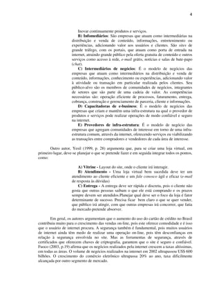 4
Inovar continuamente produtos e serviços.
B) Infomediários: São empresas que atuam como intermediárias na
distribuição e venda de conteúdo, informações, entretenimento ou
experiências, adicionando valor aos usuários e clientes. São sites de
grande tráfego, com os portais, que atuam como porta de entrada na
internet, atraindo grande público pela oferta gratuita de conteúdo e outros
serviços como acesso à rede, e-mail grátis, notícias e salas de bate-papo
(chat).
C) Intermediários de negócios: É o modelo de negócios das
empresas que atuam como intermediários na distribuição e venda de
conteúdo, informações, conhecimento ou experiências, adicionando valor
à atividade ou transação em particular realizada pelos clientes. Seu
público-alvo são os membros de comunidades de negócios, integrantes
de setores que são parte de uma cadeia de valor. As competências
necessárias são: operação eficiente de processos, faturamento, entrega,
cobrança, construção e gerenciamento de parceria, cliente e informações.
D) Capacitadoras de e-business: É o modelo de negócios das
empresas que criam e mantêm uma infra-estrutura na qual o provedor de
produtos e serviços pode realizar operações de modo confiável e seguro
na internet.
E) Provedores de infra-estrutura: É o modelo de negócio das
empresas que agregam comunidades de interesse em torno de uma infra-
estrutura comum, através da internet, oferecendo serviços eu viabilizando
as transações entre compradores e vendedores de cada área de interesse.
Outro autor, Yesil (1999, p. 28) argumenta que, para se criar uma loja virtual, em
primeiro lugar, deve-se planejar o que se pretende fazer e em seguida integrar todos os pontos,
como:
A) Vitrine - Layout do site, onde o cliente irá interagir.
B) Atendimento - Uma loja virtual bem sucedida deve ter um
atendimento ao cliente eficiente e um fale conosco ágil e eficaz (e-mail
de resposta às dúvidas)
C) Entrega - A entrega deve ser rápida e discreta, pois o cliente não
gosta que outras pessoas saibam o que ele está comprando e os prazos
sempre devem ser atendidos.Planejar qual deve ser o foco da loja é fator
determinante de sucesso. Precisa ficar bem claro o que se quer vender,
que público irá atingir, com que outras empresas irá concorrer, que fatia
do mercado pretende absorver.
Em geral, os autores argumentam que o aumento do uso do cartão de crédito no Brasil
contribuiu muito para o crescimento das vendas on-line, pois este oferece comodidade e é isso
que o usuário de internet procura. A segurança também é fundamental, pois muitos usuários
de internet ainda têm medo de realizar uma operação on-line, pois têm desconfianças em
relação à segurança envolvida no site. Mas as ferramentas de segurança, através de
certificados que oferecem chaves de criptografia, garantem que o site é seguro e confiável.
Fuoco (2003, p.19) afirma que os negócios realizados pela internet crescem a taxas altíssimas,
em todas as áreas. O volume de negócios realizados na internet em 2002 ultrapassou US$ 600
bilhões. O crescimento do comércio eletrônico ultrapassa 20% ao ano, taxa dificilmente
alcançada por outro segmento de mercado.
 
