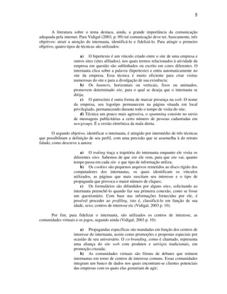 5
A literatura sobre o tema destaca, ainda, a grande importância da comunicação
adequada pela internet. Para Vidigal (2003, p. 09) tal comunicação deve ter, basicamente, três
objetivos: atrair a atenção do internauta, identificá-lo e fidelizá-lo. Para atingir o primeiro
objetivo, quatro tipos de técnicas são utilizados:
a) O hipertexto é um vínculo criado entre o site de uma empresa e
outros sites (sites afiliados), nos quais termos relacionados à atividade da
empresa em questão são sublinhados ou escrito em cores diferentes. O
internauta clica sobre a palavra (hipertexto) e entra automaticamente no
site da empresa. Essa técnica é muito eficiente para criar visitas
numerosas do site e para a divulgação de sua existência;
b) Os banners, horizontais ou verticais, fixos ou animados,
promovem determinado site, para o qual se deseja que o internauta se
dirija;
c) O patrocínio é outra forma de marcar presença na web. O nome
da empresa, seu logotipo permanecem na página situada em local
privilegiado, permanecendo durante todo o tempo de visita do site;
d) Técnica um pouco mais agressiva, o spamming consiste no envio
de mensagens publicitárias a certo número de pessoas cadastradas em
newgroups. É a versão eletrônica da mala direta.
O segundo objetivo, identificar o internauta, é atingido por intermédio de três técnicas
que possibilitam a definição de seu perfil, com uma precisão que se assemelha à do retrato
falado, como descreve a autora:
a) O traking traça a trajetória do internauta enquanto ele visita os
diferentes sites. Sabemos de que site ele vem, para que site vai, quanto
tempo passa em cada site e que tipo de informação utiliza;
b) Os cookies são pequenos arquivos remetidos ao disco rígido dos
computadores dos internautas, os quais identificam os vínculos
utilizados, as páginas que mais suscitam seu interesse e o tipo de
propaganda que provoca o maior número de cliques;
c) Os formulários são difundidos por alguns sites, solicitando ao
internauta preenchê-lo quando faz sua primeira conexão, como se fosse
um questionário. Com base nas informações fornecidas por ele, é
possível proceder ao profiling, isto é, classificá-lo em função de sua
idade, sexo, centros de interesse etc (Vidigal, 2003 p. 10).
Por fim, para fidelizar o internauta, são utilizados os centros de interesse, as
comunidades virtuais e os jogos, segundo ainda (Vidigal, 2003 p. 10):
a) Propagandas específicas são mandadas em função dos centros de
interesse do internauta, assim como promoções e propostas especiais por
ocasião de seu aniversário. O co-branding, como é chamado, representa
uma aliança do site web com produtos e serviços tradicionais, em
promoção cruzada;
b) As comunidades virtuais são fóruns de debates que reúnem
internautas em torno de centros de interesse comuns. Essas comunidades
integram um banco de dados nos quais encontram-se clientes potenciais
das empresas com os quais elas gostariam de agir;
 