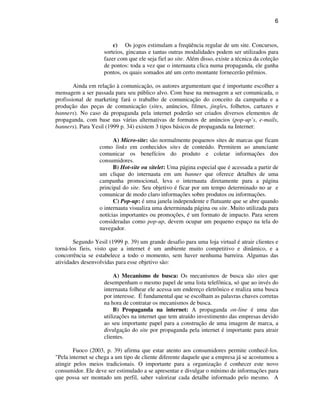 6
c) Os jogos estimulam a freqüência regular de um site. Concursos,
sorteios, gincanas e tantas outras modalidades podem ser utilizados para
fazer com que ele seja fiel ao site. Além disso, existe a técnica da coleção
de pontos: toda a vez que o internauta clica numa propaganda, ele ganha
pontos, os quais somados até um certo montante fornecerão prêmios.
Ainda em relação à comunicação, os autores argumentam que é importante escolher a
mensagem a ser passada para seu público alvo. Com base na mensagem a ser comunicada, o
profissional de marketing fará o trabalho de comunicação do conceito da campanha e a
produção das peças de comunicação (sites, anúncios, filmes, jingles, folhetos, cartazes e
banners). No caso da propaganda pela internet poderão ser criados diversos elementos de
propaganda, com base nas várias alternativas de formatos de anúncios (pop-up’s, e-mails,
banners). Para Yesil (1999 p. 34) existem 3 tipos básicos de propaganda na Internet:
A) Micro-site: são normalmente pequenos sites de marcas que ficam
como links em conhecidos sites de conteúdo. Permitem ao anunciante
comunicar os benefícios do produto e coletar informações dos
consumidores.
B) Hot-site ou sitelet: Uma página especial que é acessada a partir de
um clique do internauta em um banner que oferece detalhes de uma
campanha promocional, leva o internauta diretamente para a página
principal do site. Seu objetivo é ficar por um tempo determinado no ar e
comunicar de modo claro informações sobre produtos ou informações.
C) Pop-up: é uma janela independente e flutuante que se abre quando
o internauta visualiza uma determinada página ou site. Muito utilizada para
notícias importantes ou promoções, é um formato de impacto. Para serem
consideradas como pop-up, devem ocupar um pequeno espaço na tela do
navegador.
Segundo Yesil (1999 p. 39) um grande desafio para uma loja virtual é atrair clientes e
torná-los fieis, visto que a internet é um ambiente muito competitivo e dinâmico, e a
concorrência se estabelece a todo o momento, sem haver nenhuma barreira. Algumas das
atividades desenvolvidas para esse objetivo são:
A) Mecanismo de busca: Os mecanismos de busca são sites que
desempenham o mesmo papel de uma lista telefônica, só que ao invés do
internauta folhear ele acessa um endereço eletrônico e realiza uma busca
por interesse. É fundamental que se escolham as palavras chaves corretas
na hora de contratar os mecanismos de busca.
B) Propaganda na internet: A propaganda on-line é uma das
utilizações na internet que tem atraído investimento das empresas devido
ao seu importante papel para a construção de uma imagem de marca, a
divulgação do site por propaganda pela internet é importante para atrair
clientes.
Fuoco (2003, p. 39) afirma que estar atento aos consumidores permite conhecê-los.
"Pela internet se chega a um tipo de cliente diferente daquele que a empresa já se acostumou a
atingir pelos meios tradicionais. O importante para a organização é conhecer este novo
consumidor. Ele deve ser estimulado a se apresentar e divulgar o mínimo de informações para
que possa ser montado um perfil, saber valorizar cada detalhe informado pelo mesmo. A
 