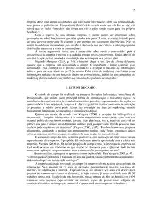 7
empresa deve estar atenta aos detalhes que irão trazer informações sobre sua personalidade,
seus gostos e preferências. É importante identificá-lo a cada visita que ele faz ao site, ele
saberá que os dados fornecidos não foram em vão e estão sendo usado para seu próprio
benefício’’.
Com o arquivo de suas últimas compras, o cliente poderá ser informado sobre
promoções ou sobre lançamentos que irão agradar seu gosto. Assim, se sentirá fazendo parte
de uma carteira importante de clientes e que merece um tratamento diferenciado. Não se
sentirá invadido ou incomodado, pois receberá ofertas de sua preferência, e não propagandas
distribuídas em massa a todos os consumidores.
A autora argumenta ainda, que é importante saber ouvir o consumidor, pois a
concorrência na internet é enorme e a cada dia entram novos concorrentes. Então, através de
uma fidelização, se faz possível a manutenção das vendas para seu público alvo.
Segundo Menezes (2003, p. 74), a internet chega a um tipo de cliente diferente
daquele que a empresa está acostumada a atingir. O importante é tentar conhecer esse
consumidor. Para conhecê-lo, é preciso estimulá-lo a divulgar o máximo de informações
sobre si, para que seja criado um perfil do mesmo. Cabe a área de marketing transformar essas
informações retiradas de um banco de dados em conhecimento, utilizá-las em campanhas de
marketing direto e induzir esse público ao consumo dos produtos de um portal.
3. ESTUDO DE CAMPO
O estudo de campo foi realizado na empresa Serraplan Informática, uma firma de
Petrópolis/RJ, que utiliza como principal forma de comunicação o marketing digital. A
consultoria desenvolveu sites de comércio eletrônico para dois supermercados da região, os
quais também foram objetos de pesquisa. O objetivo geral foi mostrar como uma organização
de pequeno e médio porte pode basear sua estratégia na área de marketing, usando
basicamente ferramentas de marketing e comunicação digital.
Quanto aos meios, de acordo com Vergara (2000), a pesquisa foi bibliográfica e
documental. “Pesquisa bibliográfica é o estudo sistematizado desenvolvido com base em
material publicado em livros, revistas, jornais, rede eletrônica, isto é, material acessível ao
público em geral. Fornece um instrumento analítico para qualquer outro tipo de pesquisa, mas
também pode esgotar-se em si mesma” (Vergara, 2000, p. 47). Também houve uma pesquisa
documental, auxiliando a realizar um embasamento teórico, onde foram levantados dados
sobre as empresas em foco e alguns resultados de suas vendas no mercado local.
O estudo de campo foi feito de forma qualitativa, com realização de entrevistas com os
representantes das empresas. O propósito foi confrontar a teoria apresentada com a prática nas
empresas. Vergara (2000, p. 48) define pesquisa de campo como “a investigação empírica no
local onde ocorreu um fenômeno ou que dispõe de elementos para explicá-lo. Pode incluir
entrevistas, aplicação de questionários, teses e observações participantes ou não”.
Quanto aos fins, a pesquisa se apresenta como exploratória. Para Vergara (2000, p. 47)
“a investigação exploratória é realizada em área na qual há pouco conhecimento acumulado e
sistematizado por sua natureza de sondagem”.
A empresa analisada no estudo de campo foi uma consultoria na área de tecnologia da
informação. Vem atuando há 10 anos no mercado, desenvolvendo projetos nas áreas de
sistemas de informação e internet. Especializou-se nos últimos seis anos em desenvolver
projetos de e-commerce (comércio eletrônico) e lojas virtuais, já tendo realizado mais de 30
trabalhos nessa área. Estabelecida em Petrópolis, região serrana do Rio de Janeiro, em 1999
tornou-se uma empresa especializada em internet, capaz de proporcionar soluções de
comércio eletrônico, de integração comercial e operacional entre empresas (e-business).
 