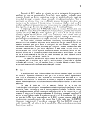 8
Em maio de 1999, realizou seu primeiro serviço na implantação de um comércio
eletrônico no ramo de supermercados. Possui hoje vários trabalhos realizados neste
segmento. Segundo seu diretor, a decisão de investir no comércio eletrônico surgiu da
necessidade de sempre se manter voltada a novidades e tendências tecnológicas. “Com o
crescimento da internet, vimos essa possibilidade, achamos interessante investirmos na
mesma, o que deu resultados. E vimos crescendo em número de trabalhos a cada ano. E o
comércio eletrônico cresceu dentro de nossa empresa na mesma proporção que cresceu fora
dela, o que fez com que déssemos mais atenção a esse tipo de projeto”, afirma ele.
A empresa já realizou mais de 30 trabalhos na área de comércio eletrônico. Está com
mais de 10 sites no ar, além de três trabalhos em fase de conclusão, que irão entrar no ar no
segundo semestre de 2006. Seu diretor argumenta que o sucesso de um site de comércio
eletrônico depende de vários fatores, como layout, comunicação com o cliente, formas de
entrega, preço dos produtos, marcas desses produtos, segurança no tráfego de informações,
pois muitas pessoas ainda têm medo de comprar com cartão de crédito pela internet.
De acordo com ele, outro item fundamental é o marketing envolvido no projeto, o que
está de acordo com a literatura pesquisada. O seu público-alvo tem que conhecer seu site, seu
endereço eletrônico para que o visite e assim possa se sentir tentado a comprar. “As
ferramentas como banners e e-mail marketing, que são ligadas à internet, sempre dão um bom
resultado. Podemos destacar, pela nossa experiência e pelos vários casos de sucesso em
nossos projetos, que existem algumas ferramentas eficazes na comunicação de um site.
Podemos afirmar que as ferramentas mais eficazes são os banners promocionais, colocados
em site de grande fluxo ou de parceiros, e o e-mail marketing, que é uma forma de mostrar
seus produtos e trazer fluxo ao site”, afirma ele.
No anexo 01 é apresentado o site da empresa Serraplan. Esta mídia visa promover
os produtos e serviços, de forma que os usuários consigam ter uma idéia de todos os trabalhos
realizados pela empresa. Dentre tais trabalhos, foram pesquisados dois exemplos de sites no
segmento de supermercados, ambos desenvolvidos pela empresa.
3.1 - Caso 1
O Armazém Olavo Bilac foi fundado há 60 anos e utiliza o mesmo espaço físico desde
sua fundação. Segundo a administração atual, que já está na terceira geração, a preocupação
hoje é com o atendimento e com a agilidade de suas informações. Em 1993, a loja foi
totalmente informatizada. De acordo com a direção da empresa, a implantação do novo
sistema foi fundamental para o acompanhamento do rápido desenvolvimento tecnológico da
sociedade.
No mês de maio de 1999, o mercado colocou no ar o seu site
(www.olavobilac.com.br), que foi um dos pioneiros no ramo de comércio eletrônico na região
serrana do Estado e o primeiro no ramo de supermercados em Petrópolis. Este fato lhe garante
uma posição de destaque até hoje. Atualmente, estão disponíveis no site em torno de três mil
produtos. O número total de visitantes está na casa de 68 mil, com uma média mensal de 850
acessos ao site. O número médio de vendas mensais até o mês de dezembro de 2004 girava
em torno de 38. Mas houve uma queda no ano de 2005, passando para uma média de 26
vendas por mês, mantendo-se assim até a presente data. O ticket médio atual é de R$250,00
(duzentos e cinqüenta reais). A previsão de vendas para 2006 é de R$ 80.000 (oitenta mil
reais). No anexo 02, a tela inicial do site do mercado Olavo Bilac, mostrando as promoções e
link´s úteis aos usuários.
 