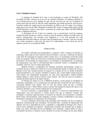 9
Caso 2: Multimix Express
A empresa foi fundada há 6 anos e está localizada no centro de Petrópolis. Em
novembro de 2001, colocou no ar seu site de comércio eletrônico. O endereço eletrônico é
www.multimixexpress.com.br. Dispõe de mais de três mil itens em seu site. O número de
visitas atual está em torno de 100 mil, tendo atualmente uma média mensal de 1830 acessos.
O número médio de vendas mensais até dezembro de 2004 era de 29 vendas. Esse número
subiu para 42 no ano de 2005, chegando ao número 650 vendas. O ticket médio atual é de R$
235,00 (duzentos e trinta e cinco reais). A previsão de vendas para 2006 é de R$150.000,00
(cento e cinqüenta mil reais).
A divulgação do site é feita em conjunto com a comunicação visual da empresa,
estando presente em banners, folders, encartes, carros de entrega e anúncios na rádio local. Os
banners promocionais são trocados com freqüência e o site está presente em toda
comunicação feita pela empresa, servindo como divulgação para o mesmo, o que faz com que
suas visitas aumentem a cada mês. No anexo 03 é apresentado o novo layout do site da
empresa, que foi ao ar em julho de 2006.
CONCLUSÃO:
Os estudos realizados por pesquisadores e empresas, sobre o impacto da internet no
marketing, ainda estão em fase inicial de desenvolvimento, visto que o ambiente da internet
como meio de realização de negócios ainda é muito novo e as tecnologias envolvidas ainda
estão em expansão. Porém, já é possível a verificação de determinadas conseqüências do uso
da internet e da tecnologia nas organizações e na sociedade. E, principalmente, no marketing
das organizações, que estão se reestruturando para o mercado virtual e se adaptando a essa
realidade, como foi visto no estudo apresentado.
Quando fazemos a comparação dos números mostrados anteriormente, chega-se a
conclusão de que o número de vendas dos site está diretamente ligado ao número de acessos.
Quando ocorre uma variação positiva ou negativa na visitação do site, as vendas respondem
proporcionalmente a essa variação. Também se observa, que o ticket médio (média gasta por
cada cliente) vem aumentando anualmente, nos dois casos apresentados, embora também
estejam ligados a outros fatores externos como reajuste dos itens da cesta de consumo e
variação do poder aquisitivo de alguns clientes.
O aumento da vendas no caso 2 (Multimix Express), ocorre porque as estratégias de
marketing, combinadas com a comunicação do supermercado na internet são mais eficazes e
conseguem fidelizar seus clientes. Seu site traz um retorno maior do que o exemplo
apresentado no caso 1 (Olavo Bilac), já que o mesmo não integra de maneira tão eficaz o seu
comércio eletrônico com as formas tradicionais de comunicação.
Na nova economia, as oportunidades de negócio e a forma de relacionamento das
organizações com seus parceiros e clientes fazem com que as empresas revejam suas
estratégias e estruturas organizacionais, na tentativa de otimizar seu crescimento e resultado.
Desta forma, inevitavelmente, serão obrigadas a usarem a internet, combinando-a com outras
ferramentas estratégicas de marketing e de comunicação.
As novas mudanças promovidas pela tecnologia estão fazendo com que as empresas
repensem constantemente suas estratégias. No mercado hoje, o tamanho da organização não
importa, mas sim a capacidade de inovar, a agilidade e a capacidade de interagir com o meio e
com as novas mudanças do ambiente. Organizações inseridas num mercado que se adapta e
muda com muita velocidade devem acompanhar essas mudanças, sempre atentas ao que o
consumidor necessita e à maneira como o produto ou serviço irá chegar até ele, para melhor
 