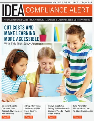 Discover Google
Chrome’s Free
Accessibility Features
And Add-Ons
Page 11
3-Step Plan Turns
Student-Led IEPs
From Goal To
Reality
Page 12
Many Schools Are
Failing To Meet Dyslexic
Students’Needs – Avoid
These Pitfalls
Page 14
Late Parent IEP
Notifications Lead
To State Investigation
Page 15
IDEA
July 2016 | Vol. 16 | No. 7 | Pages 9-16
Your Authoritative Guide to IDEA Regs, IEP Strategies & Effective Special Ed Interventions
COMPLIANCE ALERT
With This Tech-Savvy Approach
Cut Costs And
Make Learning
More Accessible
 