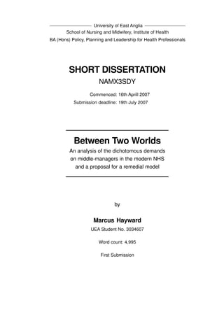 SHORT DISSERTATION
NAMX3SDY
Commenced: 16th Aprill 2007
Submission deadline: 19th July 2007
University of East Anglia
School of Nursing and Midwifery, Institute of Health
BA (Hons) Policy, Planning and Leadership for Health Professionals
Between Two Worlds
An analysis of the dichotomous demands
on middle-managers in the modern NHS
and a proposal for a remedial model
by
Marcus Hayward
UEA Student No. 3034607
Word count: 4,995
First Submission
 