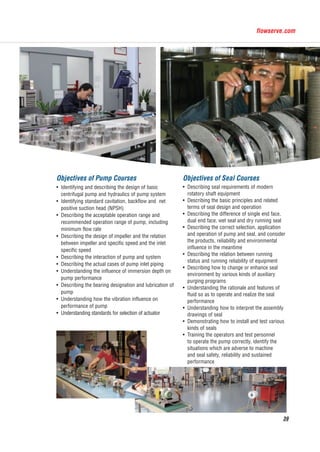 flowserve.com
39
Objectives of Pump Courses
Identifying and describing the design of basic
centrifugal pump and hydraulics of pump system
Identifying standard cavitation, backflow and net
positive suction head (NPSH)
Describing the acceptable operation range and
recommended operation range of pump, including
minimum flow rate
Describing the design of impeller and the relation
between impeller and specific speed and the inlet
specific speed
Describing the interaction of pump and system
Describing the actual cases of pump inlet piping
Understanding the influence of immersion depth on
pump performance
Describing the bearing designation and lubrication of
pump
Understanding how the vibration influence on
performance of pump
Understanding standards for selection of actuator
Objectives of Seal Courses
Describing seal requirements of modern
rotatory shaft equipment
Describing the basic principles and related
terms of seal design and operation
Describing the difference of single end face,
dual end face, wet seal and dry running seal
Describing the correct selection, application
and operation of pump and seal, and consider
the products, reliability and environmental
influence in the meantime
Describing the relation between running
status and running reliability of equipment
Describing how to change or enhance seal
environment by various kinds of auxiliary
purging programs
Understanding the rationale and features of
fluid so as to operate and realize the seal
performance
Understanding how to interpret the assembly
drawings of seal
Demonstrating how to install and test various
kinds of seals
Training the operators and test personnel
to operate the pump correctly, identify the
situations which are adverse to machine
and seal safety, reliability and sustained
performance
福斯中国EN-20151104.indd 39 2015/12/7 10:56:12
 