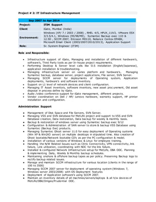 Project # 2: IT Infrastructure Management
Sep 2007 to Apr 2014
Project: ITIM Support
Client iGate, Mumbai (India)
Environment:
Windows (XP/ 7 / 2003 / 2008) , RHEL 4/5, HPUX_11iV3, VMware ESX
3/3.5/4.1, Windows (95/98/ME), Symantec Backup exec 11D &
12.5D , SCCM 2007, Ericsson MD110, Reliance Centex EPABX,
Microsoft Email Client (2003/2007/2010/2013), Application Support
Role: Sr. System Engineer (ITIM)
Role and Responsible:
 Infrastructure support of iGate, Managing and installation of different hardware’s,
software’s, Third Party tools as per In-house project requirements.
 Performing Desktop & Server level calls like O.S installation (English/Japanese),
application installation & troubleshooting.
 Managing infrastructure server on varies platform and hardware’s, Managing
Symantec backup, database server, project applications, File server, SVN Server.
 Managing SCCM server for deployments of Operating system, Application
deployments, hardware’s and software inventory.
 Support on L1 level of network devices and client configuration.
 Managing IT Asset inventory, software inventory, new asset proc urement, Old asset
disposal in process define by iGate.
 Audio /video conference support for iGate management, different projects.
 Vendor coordination on Dell / HP/ Lenovo hardware, warranty support, HP printer
installation and configuration.
Administration Support
● Management of Disk Space and File Servers, SVN Server.
● Managing VSS and SVN database for MetLife project and support to VSS and SVN
Database creation, Data restoration, Data backup for weekly & monthly basis.
● Backup & restoration of windows server using Symantec backup exec 9/12
● Configuration & Administration of SAN server to store & backup VSS Database using
Symantec (Backup Exe) products.
● Managing Symantec Ghost server 11.0 for easy deployment of Operating systems
(Win XP & Win2K3 server) on multiple desktops in stipulated time. Also creation of
Ghost bootable/Network bootable CD’s as per the PC configuration & model.
● Installation of various versions of Windows & Linux for employee training.
● Handling the N/W Related Issues such as Citrix Connectivity, VPN connectivity, link
failure, Link utilization, coordinating with NOC for the link failure.
● Installed & configured Network Infrastructure setup for MetLife, DBA ODC. Planning
& implementing Daily, Weekly & Monthly backup schedules.
● Maintaining onshore & offshore backup tapes as per policy. Preserving Backup logs to
rectify backup related issues.
● Manage and maintain SCCM infrastructure for various location (clients in the range of
100 to 3500)
● Managing SCCM 2007 server for deployment of operating system (Windows 7,
Windows server 2003/2008) with OS Deployment features
● Deployment of Application software’s using SCCM 2007.
● Maintain an inventory details of all machines/servers/laptops & all h/w devices of
MetLife/DBA/Omgeo/Prudential ODC.
 