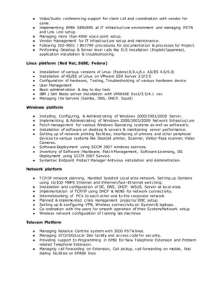 ● Video/Audio conferencing support for client call and coordination with vendor for
same.
● Implementing EPBX SERVERS at IT infrastructure environment and managing PSTN
and Link Line setup.
● Managing more than 4000 voice point setup.
● Vendor Management for IT infrastructure setup and maintenance.
● Following ISO-9001 / BS7799 procedures for documentation & processes for Project.
● Performing Desktop & Server level calls like O.S installation (English/Japanese),
application installation & troubleshooting.
Linux platform (Red Hat, SUSE, Fedora)
● Installation of various versions of Linux (Fedora10,9.x,8.x AS/ES 4.0/5.0)
● Installation of AS/ES of Linux on VMware ESX Server 3.0/3.5
● Configuration of hardware, Testing, Troubleshooting of various hardware device
● User Management
● Basic administration & day to day task
● IBM / Dell Blade server installation with VMWARE Esx3/3.5/4.1 ver.
● Managing the Servers (Samba, DNS, DHCP, Squid)
Windows platform
● Installing, Configuring, & Administrating of Windows 2000/2003/2008 Server.
● Implementing & Administrating of Windows 2000/2003/2008 Network Infrastructure
● Patch management for various Windows Operating systems as well as software’s.
● Installation of software on desktop & servers & maintaining server performance.
● Setting up of network printing facilities, interfacing of printers and other peripheral
devices to various systems like DeskJet printer, Scanner, Visitor Pass scanner, Video
Cameras.
● Software Deployment using SCCM 2007 windows services.
● Inventory of Software /Hardware, Patch Management, Software Licensing, OS
Deployment using SCCM 2007 Service.
● Symantec Endpoint Protect Manager Antivirus installation and Administration.
Network platform
● TCP/IP network planning, Handled Isolated Local area network, Setting up Domains
using 10/100 MBPS Ethernet and Ethernet/fast-Ethernet switching.
● Installation and configuration of DC, DNS, DHCP, WSUS, Server at local area.
● Implementation of TCP/IP using DHCP & WINS for network connectivity.
● Internetworking of PC’s to each other and to the corporate network
● Planned & implemented crisis management projects/ ODC setup.
● Setting up & configuring VPN, Wireless connectivity on System & laptops.
● Co-ordination with the users for smooth operation of their System/Network setup
● Wireless network configuration of training lab machines
Telecom Platform
● Managing Reliance Centrex system with 3000 PSTN lines.
● Managing STD/ISD/Local Dial facility and access code for security.
● Providing support to Programming in EPBX for New Telephone Extension and Problem
related Telephone Extension.
● Managing call forwarding on Extension, Call pickup, call forwarding on mobile, fast
dialing facilities on EPABX lines
 
