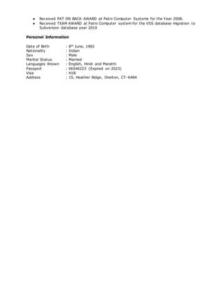 ● Received PAT ON BACK AWARD at Patni Computer Systems for the Year 2008.
● Received TEAM AWARD at Patni Computer system for the VSS database migration to
Subversion database year 2010
Personal Information
Date of Birth : 8th June, 1983
Nationality : Indian
Sex : Male
Marital Status : Married
Languages Known : English, Hindi and Marathi
Passport : K6546223 (Expired on 2023)
Visa : H1B
Address : 15, Heather Ridge, Shelton, CT-6484
 