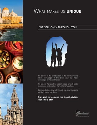 What makes us unique
We believe in the combination of the travel advisors’
inside knowledge of the client and our inside
knowledge of the destination.
We believe that together we can create a much better
experience for the client than either of us alone.
So much that we only sell through travel advisors and
we don’t brand our docs.
Our goal is to make the travel advisor
look like a star.
WE SELL ONLY THROUGH YOU
 