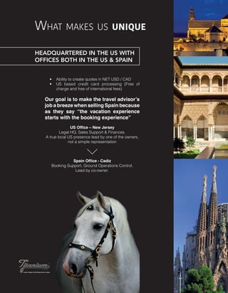 What makes us unique
•	 Ability to create quotes in NET USD / CAD
•	 US based credit card processing (Free of
charge and free of international fees)
Our goal is to make the travel advisor’s
job a breeze when selling Spain because
as they say “the vacation experience
starts with the booking experience”
US Office – New Jersey
Legal HQ, Sales Support & Finances.
A true local US presence lead by one of the owners,
not a simple representation
Spain Office - Cadiz
Booking Support. Ground Operations Control.
Lead by co-owner.
HEADQUARTERED IN THE US WITH
OFFICES BOTH IN THE US & SPAIN
 