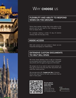 Why choose us
Some times people change their mind while on the
ground and we can react to their changing needs
from our Spain office.
For example redoing a whole 10 day El Camino
itinerary after the first day’s hike.
Do you want to
know what they
think of us?
Scan the QR
code to see all the
testimonials or visit
our Youtube Channel
FLEXIBILITY AND ABILITY TO RESPOND
WHEN ON THE GROUND
We know travel advisors have to sell our itineraries
so we prepare hand-crafted, picture filled, multi-page
documents with the agency’s logo and information. 
We assign one of our team to each travel advisor so
they get to know how they like their documents and
what their clients are like.
We average about 2 - 3 pages per day of itinerary.
Some have said they’re the best documents they’ve
seen in many years.
EXTENSIVE CUSTOM DOCUMENTS
TO HELP SELL SPAIN
INSIDE ACCESS
With both owners born and raised in Spain we are
frequently leveraging our relationships.
 