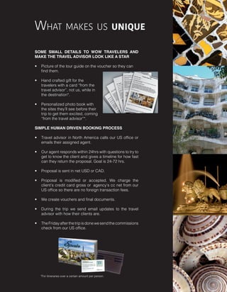 SOME SMALL DETAILS TO WOW TRAVELERS AND
MAKE THE TRAVEL ADVISOR LOOK LIKE A STAR
•	 Picture of the tour guide on the voucher so they can
find them.
•	 Hand crafted gift for the
travelers with a card “from the
travel advisor”, not us, while in
the destination*.
•	 Personalized photo book with
the sites they’ll see before their
trip to get them excited, coming
“from the travel advisor”*.
SIMPLE HUMAN DRIVEN BOOKING PROCESS
•	 Travel advisor in North America calls our US office or
emails their assigned agent.
•	 Our agent responds within 24hrs with questions to try to
get to know the client and gives a timeline for how fast
can they return the proposal. Goal is 24-72 hrs.
 
•	 Proposal is sent in net USD or CAD.
•	 Proposal is modified or accepted. We charge the
client’s credit card gross or  agency’s cc net from our
US office so there are no foreign transaction fees.  
•	 We create vouchers and final documents.  
•	 During the trip we send email updates to the travel
advisor with how their clients are.  
•	 TheFridayafterthetripisdonewesendthecommissions
check from our US office.
What makes us unique
*For itineraries over a certain amount per person.
 