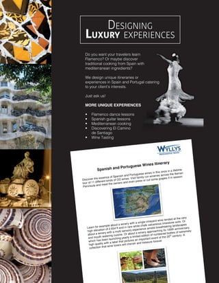 Designing
Luxury experiences
Do you want your travelers learn
Flamenco? Or maybe discover
traditional cooking from Spain with
mediterranean ingredients?
We design unique itineraries or
experiences in Spain and Portugal catering
to your client’s interests.
Just ask us!
MORE UNIQUE EXPERIENCES
•	 Flamenco dance lessons  
•	 Spanish guitar lessons
•	 Mediterranean cooking
•	 Discovering El Camino
de Santiago
•	 Wine Tasting  
 