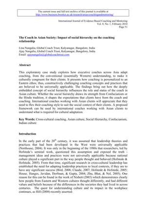 The current issue and full text archive of this journal is available at
             http://www.business.brookes.ac.uk/research/areas/coachingandmentoring/

                                  International Journal of Evidence Based Coaching and Mentoring
                                                                      Vol. 8, No. 1, February 2010
                                                                                           Page 51



The Coach in Asian Society: Impact of social hierarchy on the coaching
relationship

Lina Nangalia, Global Coach Trust, Kalyanagar, Bangalore, India
Ajay Nangalia, Global Coach Trust, Kalyanagar, Bangalore, India
Email: ajaynangalia@globalcoachtrust.com


Abstract

This exploratory case study explores how executive coaches across Asia adapt
coaching, from the conventional (essentially Western) understanding, to make it
culturally congruent for their clients. It presents how coaching is personalized to an
Eastern ethos; thus, constructively challenging coaching concepts and practices that
are believed to be universally applicable. The findings bring out how the deeply
embedded concept of social hierarchy influences the role and status of the coach in
Asian culture. Whether the social hierarchy draws its strength from Confucianism or
the Hindu tradition, it shapes the expectations that clients have from the coach and
coaching. International coaches working with Asian clients will appreciate that they
need to flex their coaching style to suit the social context of their clients. A proposed
framework can be used by international coaches working with Asian clients to
understand what is required for cultural adaptation.

Key Words: Cross-cultural coaching, Asian culture, Social Hierarchy, Confucianism,
Indian culture


Introduction

In the early part of the 20th century, it was assumed that leadership theories and
practices that had been developed in the West were universally applicable
(Northouse, 2004). It was only in the beginning of the 1980s that researchers, led by
Hofstede’s seminal work, questioned this assumption and exposed the truth -
management ideas and practices were not universally applicable because national
culture played a significant part in the way people thought and behaved (Hofstede &
Hofstede, 2005). From that time, significant research in cross-cultural leadership has
established the need for adapting leadership practices to local contexts, if they are to
have any significant success (Bird, 2006; Claude, 2007; Hofstede & Hofstede, 2005;
House, Hanges, Javidan, Dorfman, & Gupta, 2004; Zhu, Bhat, & Nel, 2005). One
reason for this can be found in the work of Nisbett (2003) which demonstrates clearly
how people from Eastern and Western cultures thought differently, and had different
values and beliefs because of the differences in the societies they had lived in across
centuries. The quest for understanding culture and its impact in the workplace
continues, as Hill (2008) recently asserted:
 