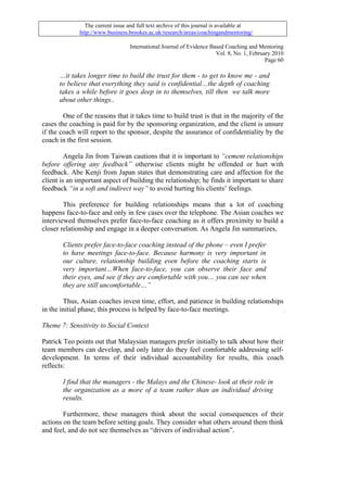 The current issue and full text archive of this journal is available at
              http://www.business.brookes.ac.uk/research/areas/coachingandmentoring/

                                   International Journal of Evidence Based Coaching and Mentoring
                                                                       Vol. 8, No. 1, February 2010
                                                                                            Page 60

      …it takes longer time to build the trust for them - to get to know me - and
      to believe that everything they said is confidential…the depth of coaching
      takes a while before it goes deep in to themselves, till then we talk more
      about other things..

        One of the reasons that it takes time to build trust is that in the majority of the
cases the coaching is paid for by the sponsoring organization, and the client is unsure
if the coach will report to the sponsor, despite the assurance of confidentiality by the
coach in the first session.

         Angela Jin from Taiwan cautions that it is important to “cement relationships
before offering any feedback” otherwise clients might be offended or hurt with
feedback. Abe Kenji from Japan states that demonstrating care and affection for the
client is an important aspect of building the relationship; he finds it important to share
feedback “in a soft and indirect way” to avoid hurting his clients’ feelings.

        This preference for building relationships means that a lot of coaching
happens face-to-face and only in few cases over the telephone. The Asian coaches we
interviewed themselves prefer face-to-face coaching as it offers proximity to build a
closer relationship and engage in a deeper conversation. As Angela Jin summarizes,

       Clients prefer face-to-face coaching instead of the phone – even I prefer
       to have meetings face-to-face. Because harmony is very important in
       our culture, relationship building even before the coaching starts is
       very important…When face-to-face, you can observe their face and
       their eyes, and see if they are comfortable with you… you can see when
       they are still uncomfortable…”

        Thus, Asian coaches invest time, effort, and patience in building relationships
in the initial phase; this process is helped by face-to-face meetings.

Theme 7: Sensitivity to Social Context

Patrick Teo points out that Malaysian managers prefer initially to talk about how their
team members can develop, and only later do they feel comfortable addressing self-
development. In terms of their individual accountability for results, this coach
reflects:

       I find that the managers - the Malays and the Chinese- look at their role in
       the organization as a more of a team rather than an individual driving
       results.

        Furthermore, these managers think about the social consequences of their
actions on the team before setting goals. They consider what others around them think
and feel, and do not see themselves as “drivers of individual action”.
 