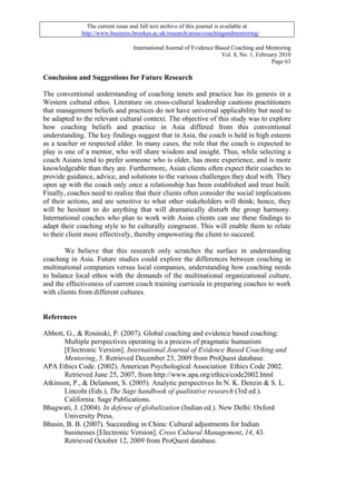 The current issue and full text archive of this journal is available at
              http://www.business.brookes.ac.uk/research/areas/coachingandmentoring/

                                   International Journal of Evidence Based Coaching and Mentoring
                                                                       Vol. 8, No. 1, February 2010
                                                                                            Page 63

Conclusion and Suggestions for Future Research

The conventional understanding of coaching tenets and practice has its genesis in a
Western cultural ethos. Literature on cross-cultural leadership cautions practitioners
that management beliefs and practices do not have universal applicability but need to
be adapted to the relevant cultural context. The objective of this study was to explore
how coaching beliefs and practice in Asia differed from this conventional
understanding. The key findings suggest that in Asia, the coach is held in high esteem
as a teacher or respected elder. In many cases, the role that the coach is expected to
play is one of a mentor, who will share wisdom and insight. Thus, while selecting a
coach Asians tend to prefer someone who is older, has more experience, and is more
knowledgeable than they are. Furthermore, Asian clients often expect their coaches to
provide guidance, advice, and solutions to the various challenges they deal with. They
open up with the coach only once a relationship has been established and trust built.
Finally, coaches need to realize that their clients often consider the social implications
of their actions, and are sensitive to what other stakeholders will think; hence, they
will be hesitant to do anything that will dramatically disturb the group harmony.
International coaches who plan to work with Asian clients can use these findings to
adapt their coaching style to be culturally congruent. This will enable them to relate
to their client more effectively, thereby empowering the client to succeed.

        We believe that this research only scratches the surface in understanding
coaching in Asia. Future studies could explore the differences between coaching in
multinational companies versus local companies, understanding how coaching needs
to balance local ethos with the demands of the multinational organizational culture,
and the effectiveness of current coach training curricula in preparing coaches to work
with clients from different cultures.


References

Abbott, G., & Rosinski, P. (2007). Global coaching and evidence based coaching:
       Multiple perspectives operating in a process of pragmatic humanism
       [Electronic Version]. International Journal of Evidence Based Coaching and
       Mentoring, 5. Retrieved December 23, 2009 from ProQuest database.
APA Ethics Code. (2002). American Psychological Association Ethics Code 2002.
       Retrieved June 25, 2007, from http://www.apa.org/ethics/code2002.html
Atkinson, P., & Delamont, S. (2005). Analytic perspectives In N. K. Denzin & S. L.
       Lincoln (Eds.), The Sage handbook of qualitative research (3rd ed.).
       California: Sage Publications.
Bhagwati, J. (2004). In defense of globalization (Indian ed.). New Delhi: Oxford
       University Press.
Bhasin, B. B. (2007). Succeeding in China: Cultural adjustments for Indian
       businesses [Electronic Version]. Cross Cultural Management, 14, 43.
       Retrieved October 12, 2009 from ProQuest database.
 